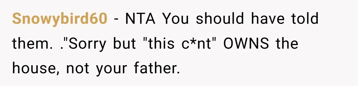 Stepkids Demand Entry Into a "Family Home" That Actually Belongs to Their Stepdad’s Wife Snowybird60 − NTA You should have told them. ."Sorry but "this c*nt" OWNS the house, not your father.