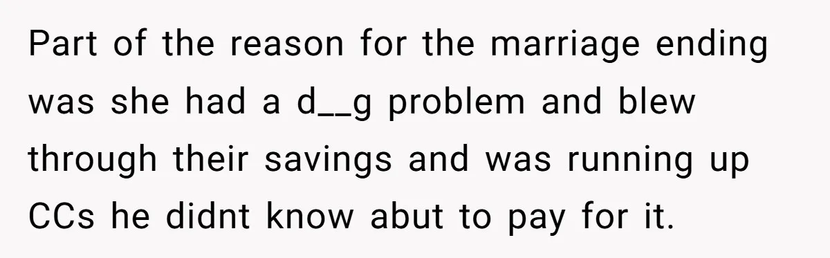 Stepkids Demand Entry Into a "Family Home" That Actually Belongs to Their Stepdad’s Wife Part of the reason for the marriage ending was she had a d__g problem and blew through their savings and was running up CCs he didnt know abut to pay...