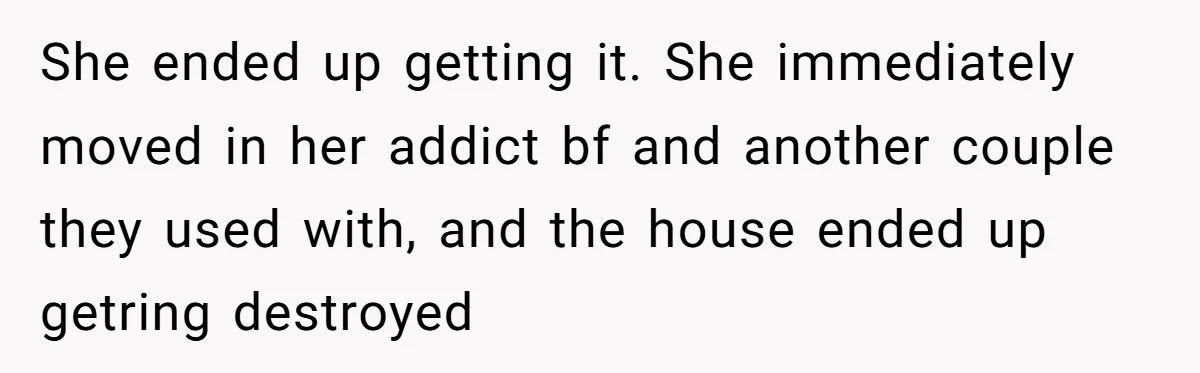 Stepkids Demand Entry Into a "Family Home" That Actually Belongs to Their Stepdad’s Wife She ended up getting it. She immediately moved in her addict bf and another couple they used with, and the house ended up getring destroyed