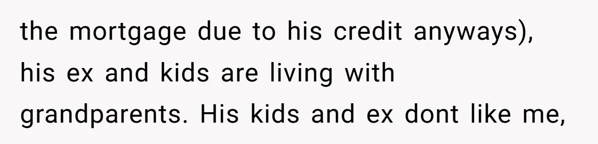 Stepkids Demand Entry Into a "Family Home" That Actually Belongs to Their Stepdad’s Wife the mortgage due to his credit anyways), his ex and kids are living with grandparents. His kids and ex dont like me,