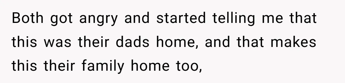 Stepkids Demand Entry Into a "Family Home" That Actually Belongs to Their Stepdad’s Wife Both got angry and started telling me that this was their dads home, and that makes this their family home too,