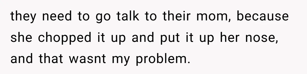 Stepkids Demand Entry Into a "Family Home" That Actually Belongs to Their Stepdad’s Wife they need to go talk to their mom, because she chopped it up and put it up her nose, and that wasnt my problem.
