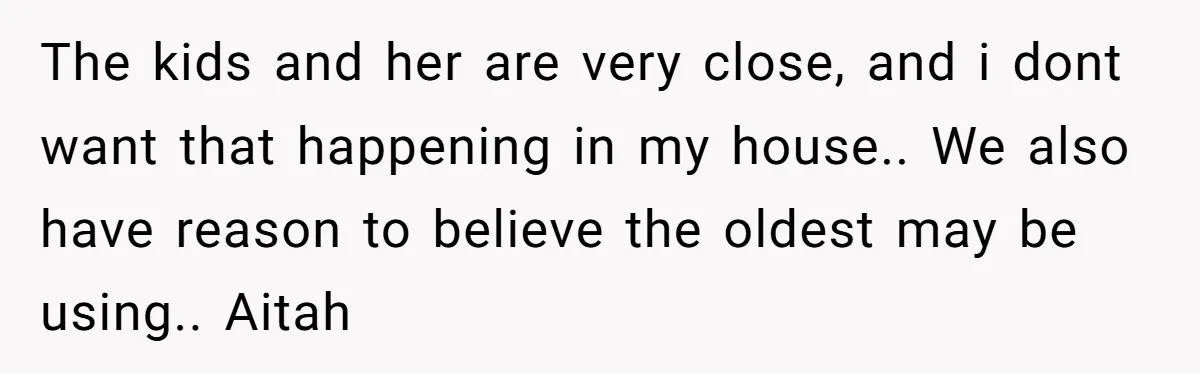 Stepkids Demand Entry Into a "Family Home" That Actually Belongs to Their Stepdad’s Wife The kids and her are very close, and i dont want that happening in my house.. We also have reason to believe the oldest may be using.. Aitah