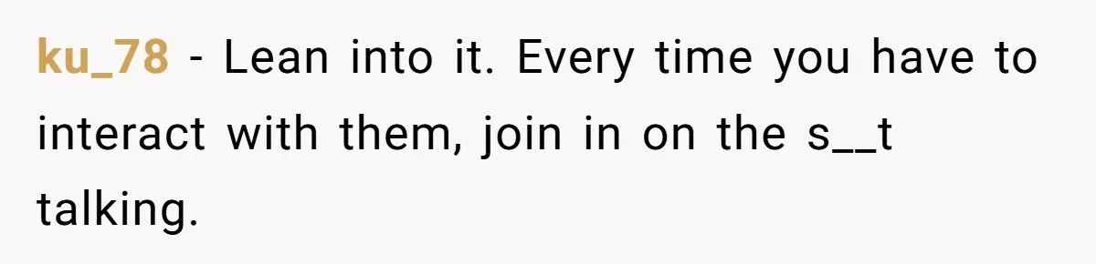 ku_78 − Lean into it. Every time you have to interact with them, join in on the s__t talking.