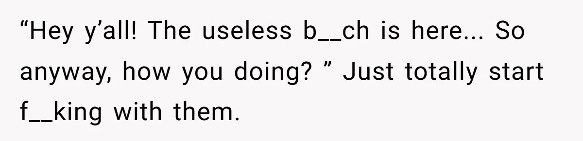 “Hey y’all! The useless b__ch is here... So anyway, how you doing? ” Just totally start f__king with them.