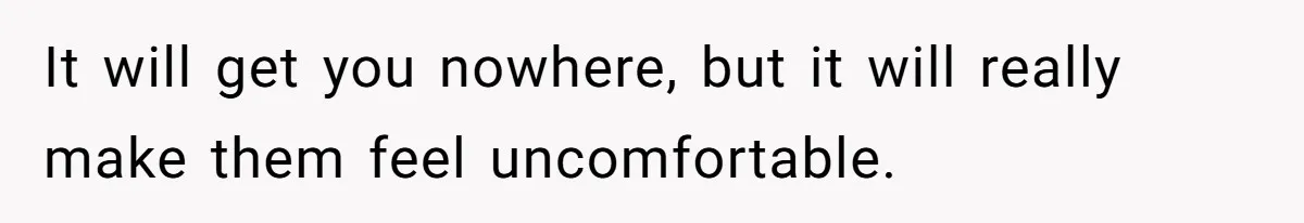 It will get you nowhere, but it will really make them feel uncomfortable.