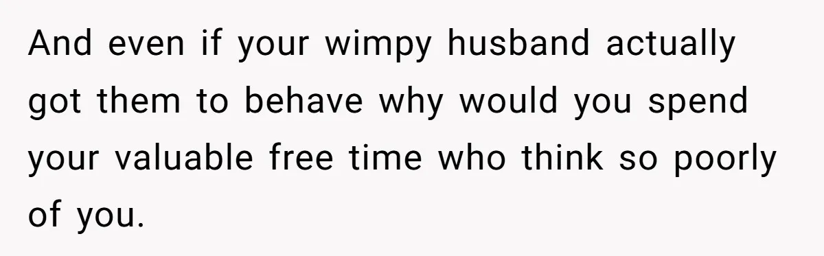 And even if your wimpy husband actually got them to behave why would you spend your valuable free time who think so poorly of you.