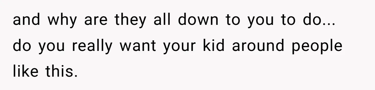 and why are they all down to you to do... do you really want your kid around people like this.