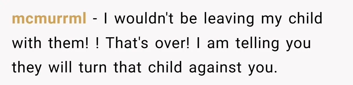 mcmurrml − I wouldn't be leaving my child with them! ! That's over! I am telling you they will turn that child against you.