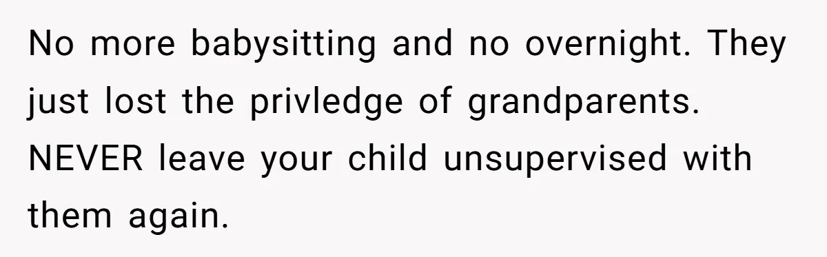 No more babysitting and no overnight. They just lost the privledge of grandparents. NEVER leave your child unsupervised with them again.