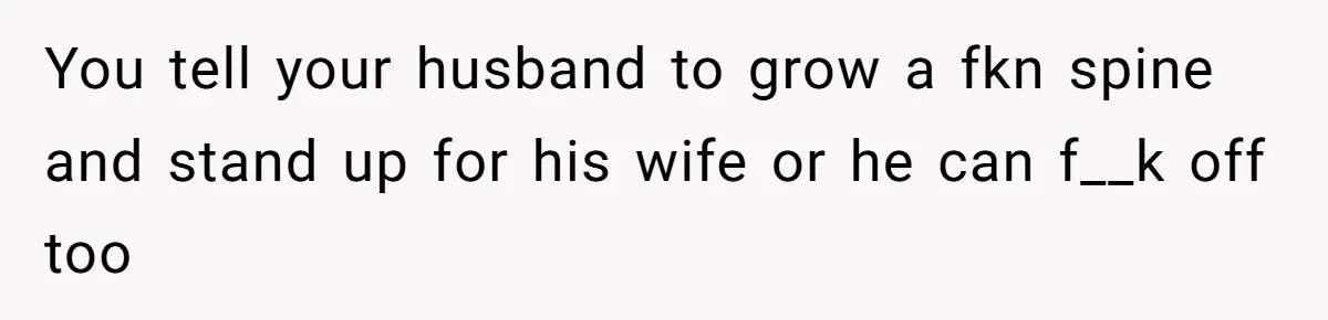 You tell your husband to grow a fkn spine and stand up for his wife or he can f__k off too