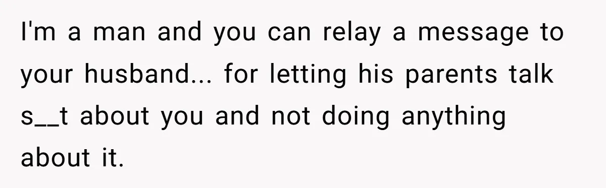 I'm a man and you can relay a message to your husband... for letting his parents talk s__t about you and not doing anything about it.