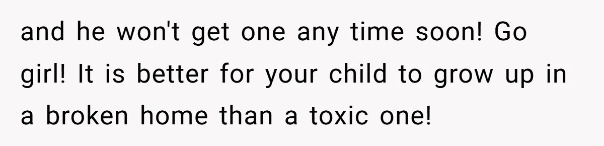 and he won't get one any time soon! Go girl! It is better for your child to grow up in a broken home than a toxic one!