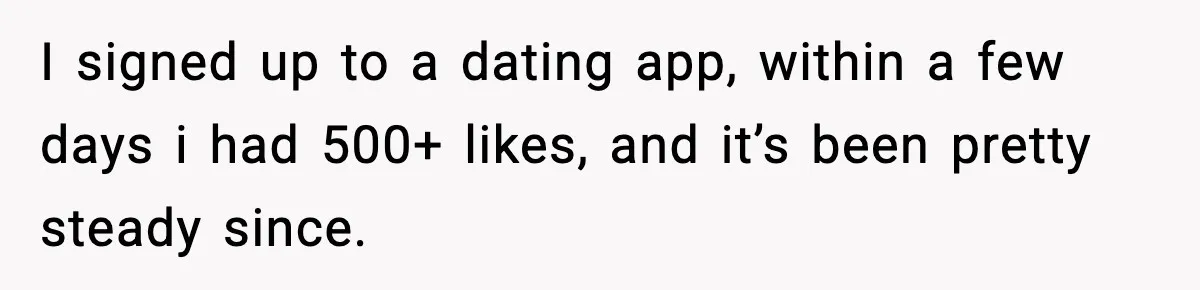 BF Asked for Freedom, Then Got Mad When It Didn’t Work Out I signed up to a dating app, within a few days i had 500+ likes, and it’s been pretty steady since.