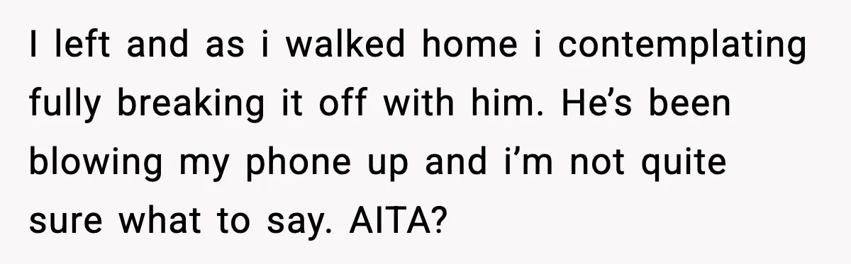 BF Asked for Freedom, Then Got Mad When It Didn’t Work Out I left and as i walked home i contemplating fully breaking it off with him. He’s been blowing my phone up and i’m not quite sure what to say. AITA?