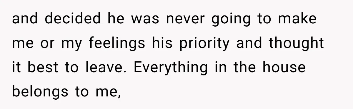 and decided he was never going to make me or my feelings his priority and thought it best to leave. Everything in the house belongs to me,