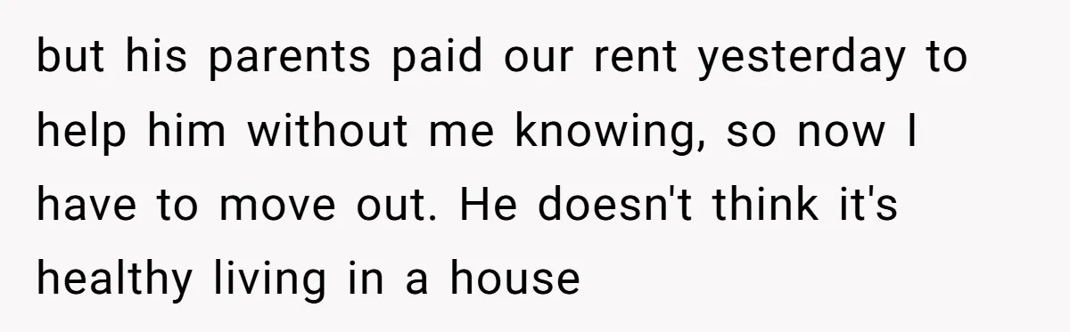 but his parents paid our rent yesterday to help him without me knowing, so now I have to move out. He doesn't think it's healthy living in a house