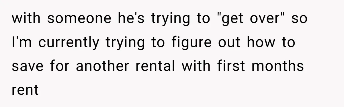 with someone he's trying to "get over" so I'm currently trying to figure out how to save for another rental with first months rent