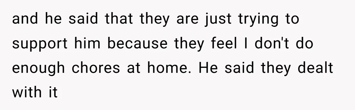 and he said that they are just trying to support him because they feel I don't do enough chores at home. He said they dealt with it