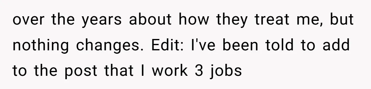 over the years about how they treat me, but nothing changes. Edit: I've been told to add to the post that I work 3 jobs