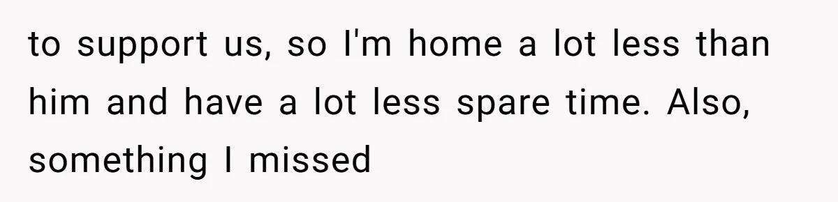 to support us, so I'm home a lot less than him and have a lot less spare time. Also, something I missed