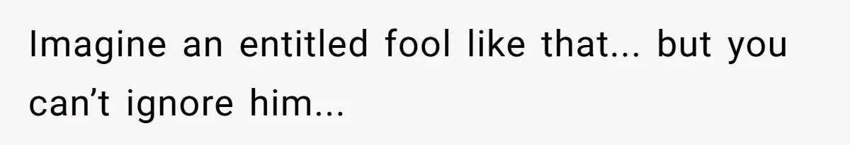 Imagine an entitled fool like that... but you can’t ignore him...