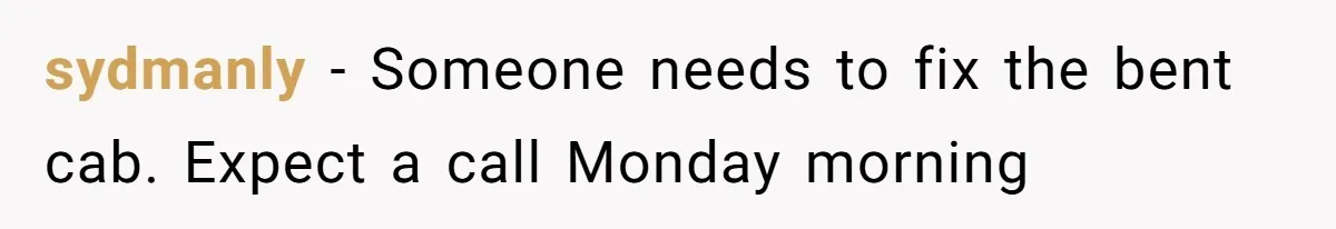 sydmanly − Someone needs to fix the bent cab. Expect a call Monday morning