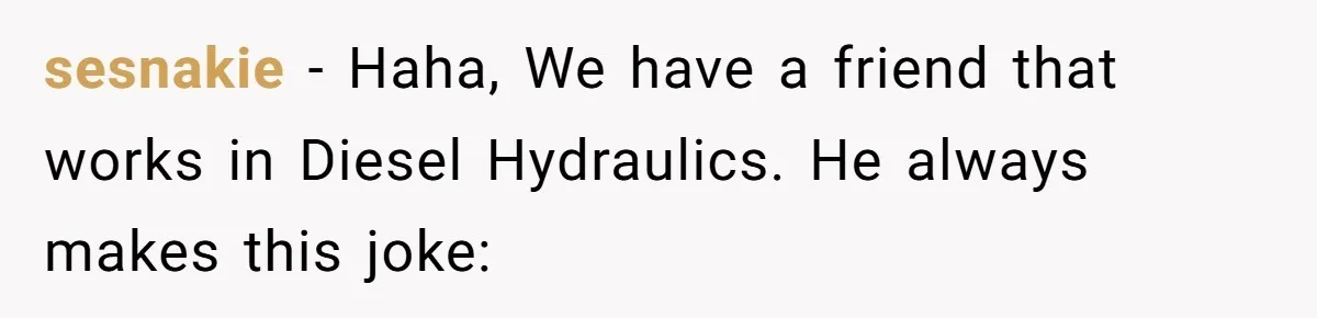 sesnakie − Haha, We have a friend that works in Diesel Hydraulics. He always makes this joke: