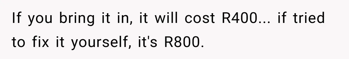 If you bring it in, it will cost R400... if tried to fix it yourself, it's R800.