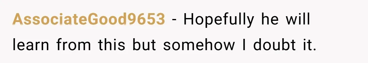 AssociateGood9653 − Hopefully he will learn from this but somehow I doubt it.
