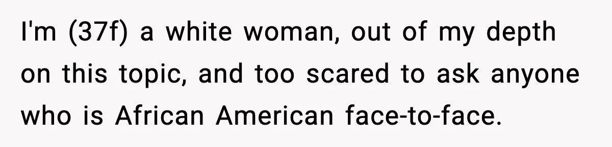 I'm (37f) a white woman, out of my depth on this topic, and too scared to ask anyone who is African American face-to-face.