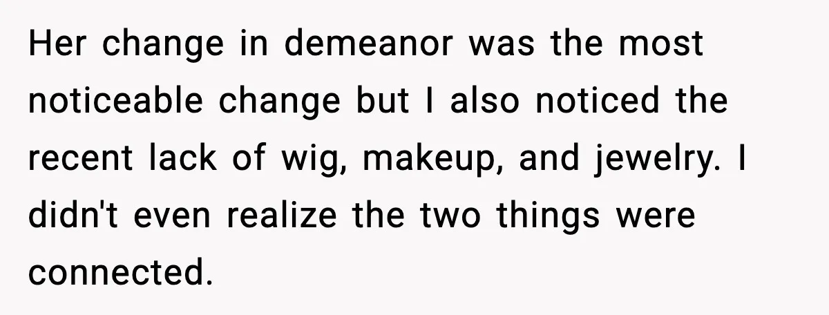 Her change in demeanor was the most noticeable change but I also noticed the recent lack of wig, makeup, and jewelry. I didn't even realize the two things were connected.