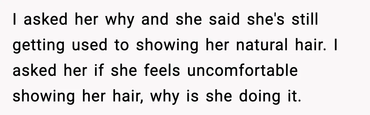 I asked her why and she said she's still getting used to showing her natural hair. I asked her if she feels uncomfortable showing her hair, why is she doing...