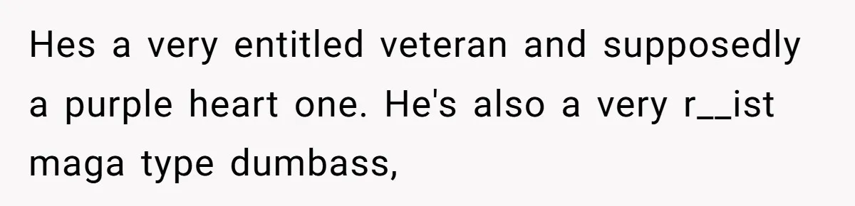 Hes a very entitled veteran and supposedly a purple heart one. He's also a very r__ist maga type dumbass,