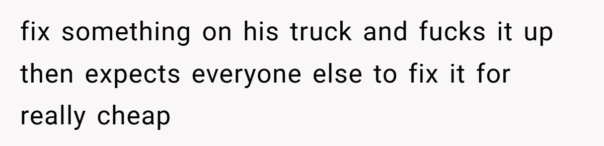 fix something on his truck and fucks it up then expects everyone else to fix it for really cheap
