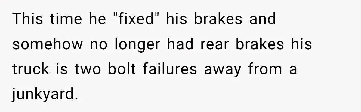 This time he "fixed" his brakes and somehow no longer had rear brakes his truck is two bolt failures away from a junkyard.