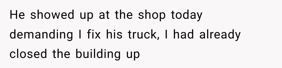 He showed up at the shop today demanding I fix his truck, I had already closed the building up