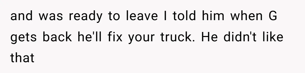 and was ready to leave I told him when G gets back he'll fix your truck. He didn't like that