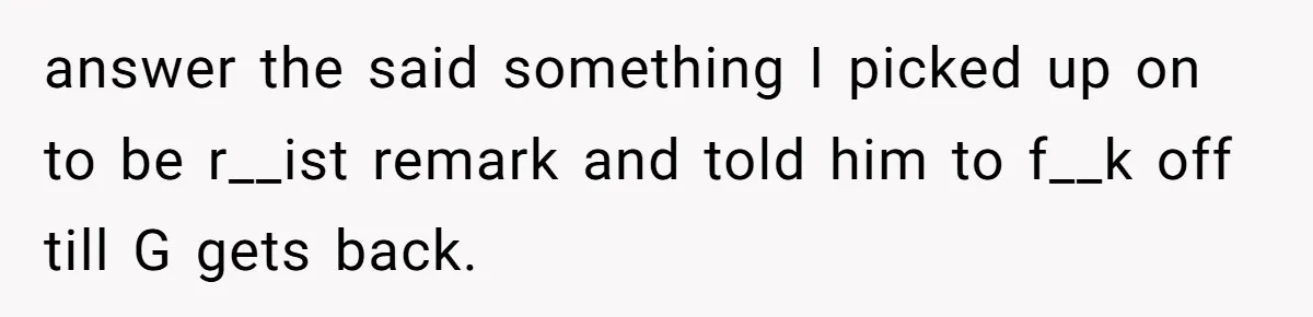 answer the said something I picked up on to be r__ist remark and told him to f__k off till G gets back.