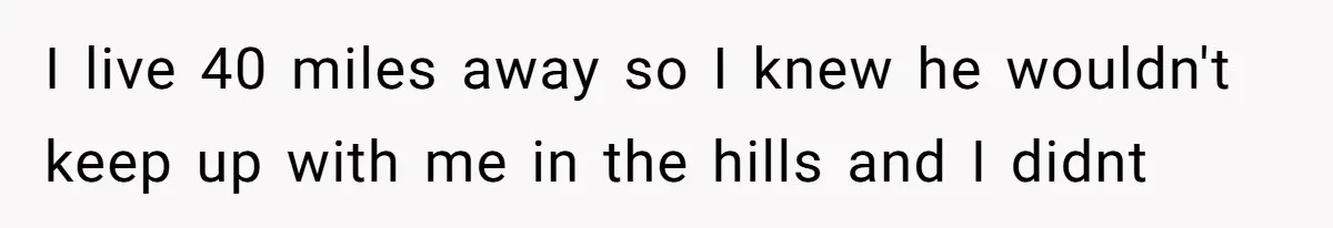 I live 40 miles away so I knew he wouldn't keep up with me in the hills and I didnt