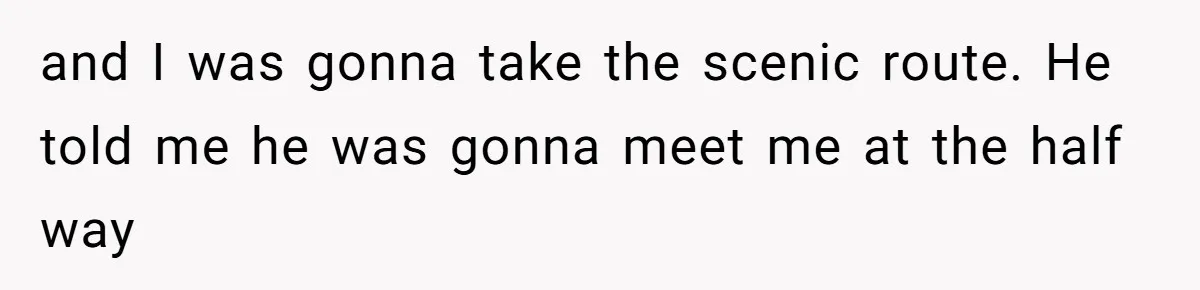 and I was gonna take the scenic route. He told me he was gonna meet me at the half way
