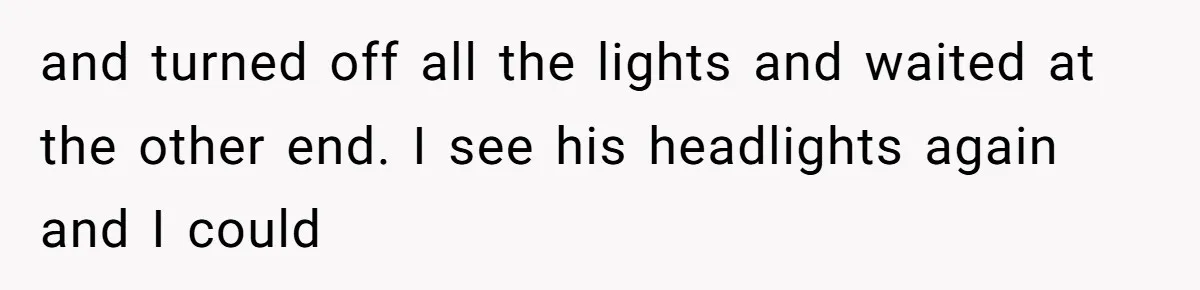 and turned off all the lights and waited at the other end. I see his headlights again and I could