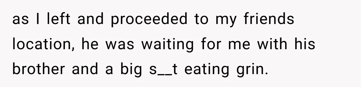 as I left and proceeded to my friends location, he was waiting for me with his brother and a big s__t eating grin.
