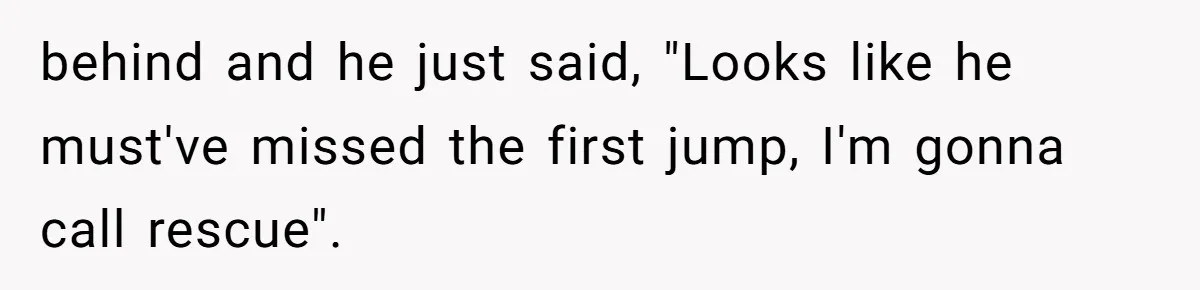 behind and he just said, "Looks like he must've missed the first jump, I'm gonna call rescue".