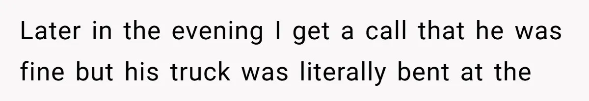 Later in the evening I get a call that he was fine but his truck was literally bent at the