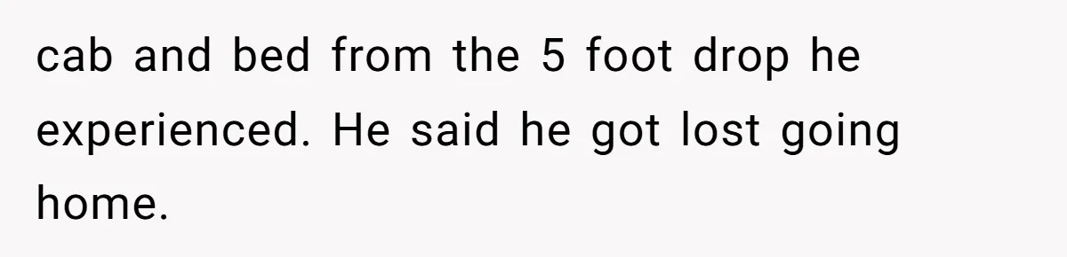 cab and bed from the 5 foot drop he experienced. He said he got lost going home.