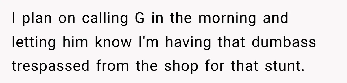 I plan on calling G in the morning and letting him know I'm having that dumbass trespassed from the shop for that stunt.
