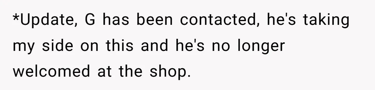 *Update, G has been contacted, he's taking my side on this and he's no longer welcomed at the shop.