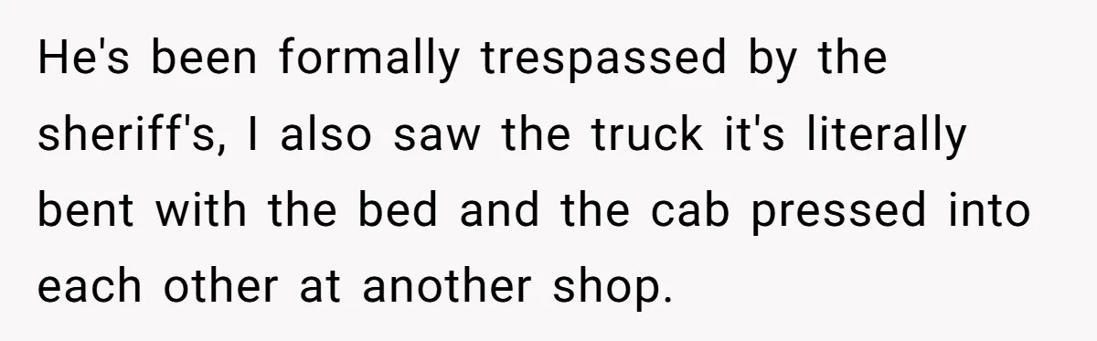 He's been formally trespassed by the sheriff's, I also saw the truck it's literally bent with the bed and the cab pressed into each other at another shop.