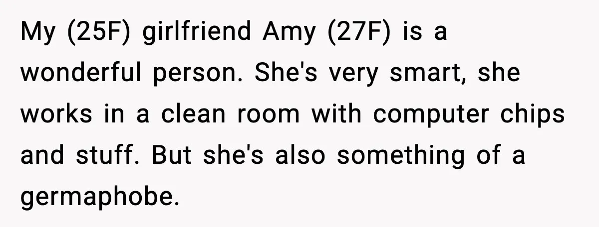 My (25F) girlfriend Amy (27F) is a wonderful person. She's very smart, she works in a clean room with computer chips and stuff. But she's also something of a germaphobe.